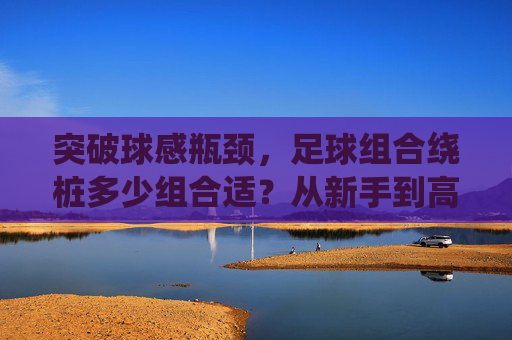 突破球感瓶颈，足球组合绕桩多少组合适？从新手到高手的进阶指南