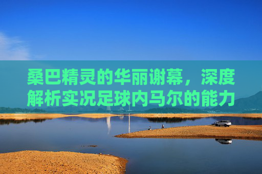 桑巴精灵的华丽谢幕，深度解析实况足球内马尔的能力与玩法
