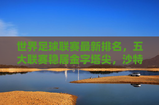 世界足球联赛最新排名，五大联赛稳居金字塔尖，沙特与美职联强势崛起