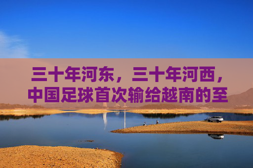 三十年河东,三十年河西,中国足球首次输给越南的至暗时刻与深层反思