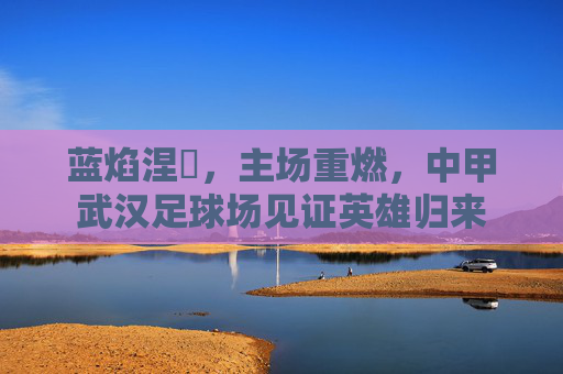 蓝焰涅槃,主场重燃,中甲武汉足球场见证英雄归来