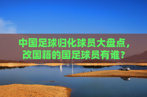 中国足球归化球员大盘点,改国籍的国足球员有谁?