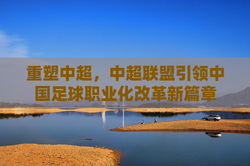 重塑中超，中超联盟引领中国足球职业化改革新篇章