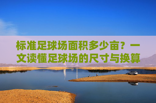 标准足球场面积多少亩？一文读懂足球场的尺寸与换算标准