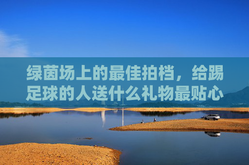 绿茵场上的最佳拍档,给踢足球的人送什么礼物最贴心?