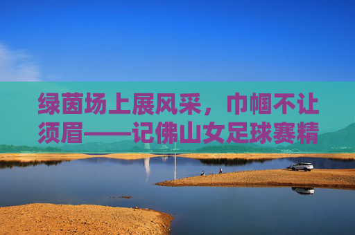 绿茵场上展风采，巾帼不让须眉——记佛山女足球赛精彩瞬间