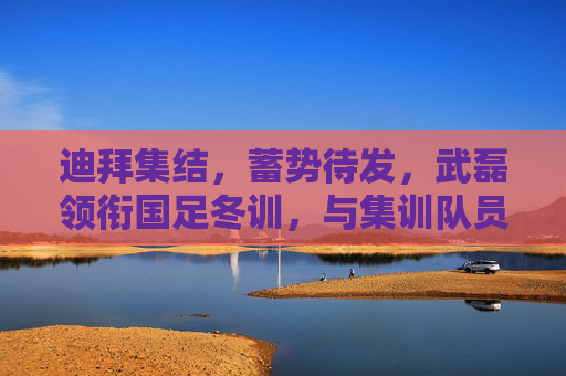 迪拜集结，蓄势待发，武磊领衔国足冬训，与集训队员共筑梦想