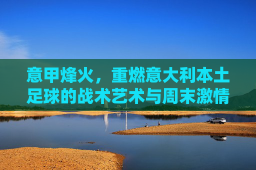 意甲烽火,重燃意大利本土足球的战术艺术与周末激情