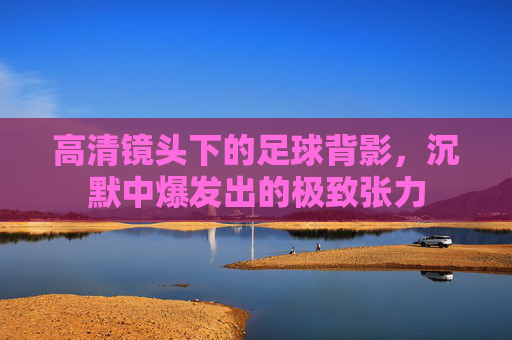 高清镜头下的足球背影，沉默中爆发出的极致张力