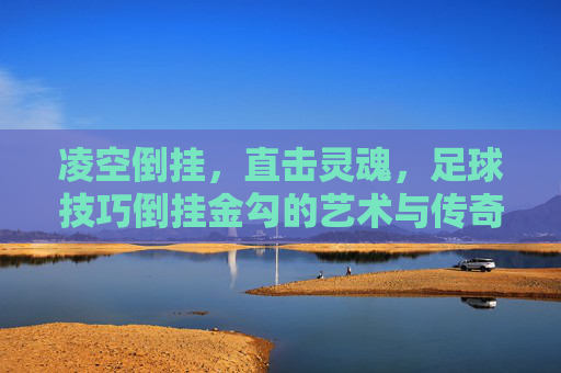 凌空倒挂，直击灵魂，足球技巧倒挂金勾的艺术与传奇