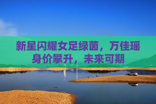 新星闪耀女足绿茵，万佳瑶身价攀升，未来可期