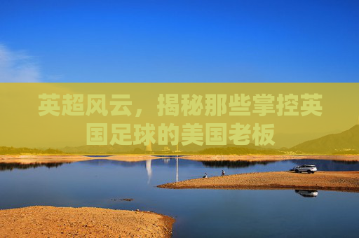 英超风云,揭秘那些掌控英国足球的美国老板