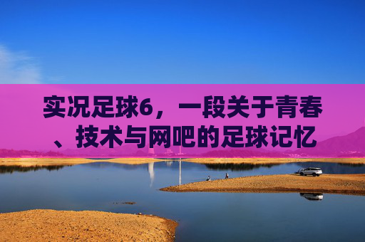 实况足球6，一段关于青春、技术与网吧的足球记忆