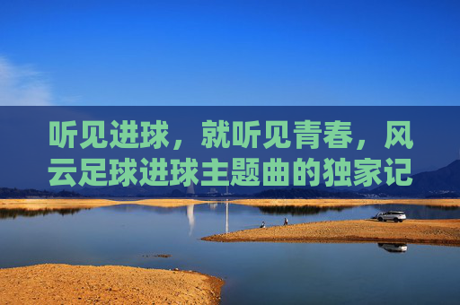 听见进球,就听见青春,风云足球进球主题曲的独家记忆
