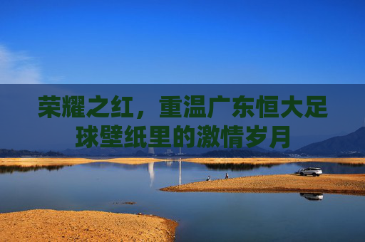 荣耀之红,重温广东恒大足球壁纸里的激情岁月