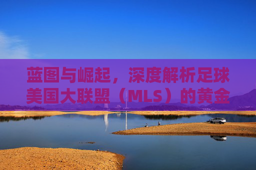 蓝图与崛起，深度解析足球美国大联盟（MLS）的黄金时代