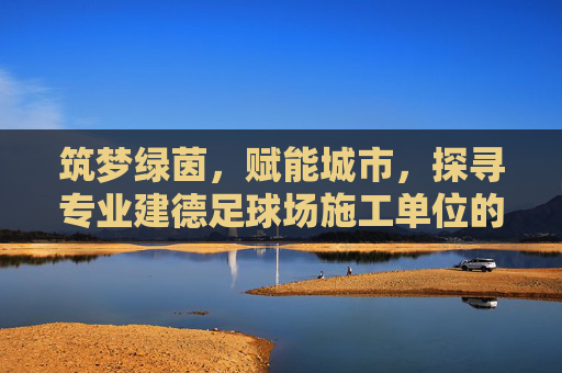 筑梦绿茵,赋能城市,探寻专业建德足球场施工单位的建设标准与匠心
