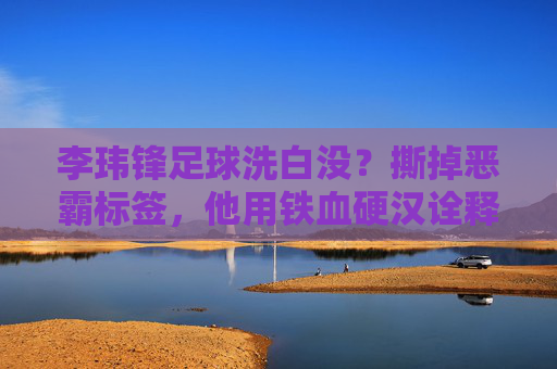 李玮锋足球洗白没？撕掉恶霸标签，他用铁血硬汉诠释国足脊梁