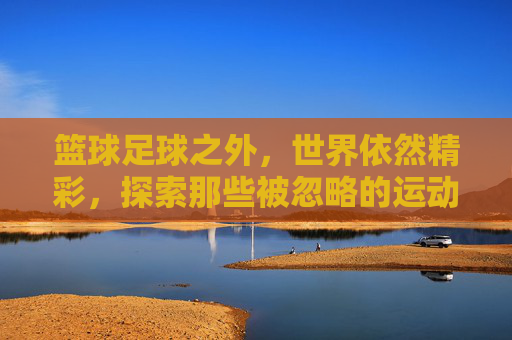 篮球足球之外,世界依然精彩,探索那些被忽略的运动之王
