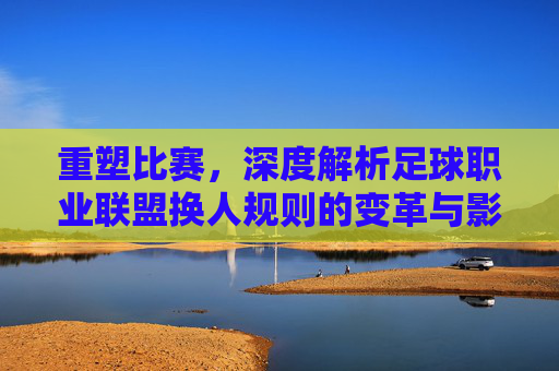 重塑比赛，深度解析足球职业联盟换人规则的变革与影响