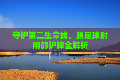 守护第二生命线，踢足球时用的护膝全解析