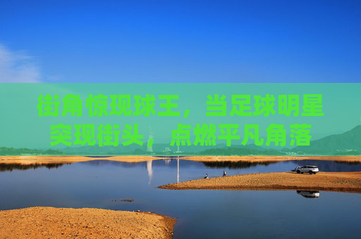 街角惊现球王，当足球明星突现街头，点燃平凡角落