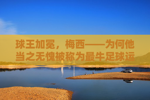 球王加冕，梅西——为何他当之无愧被称为最牛足球运动员