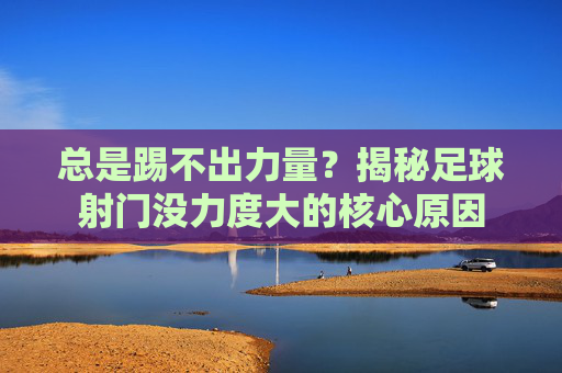 总是踢不出力量?揭秘足球射门没力度大的核心原因