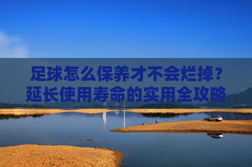 足球怎么保养才不会烂掉？延长使用寿命的实用全攻略