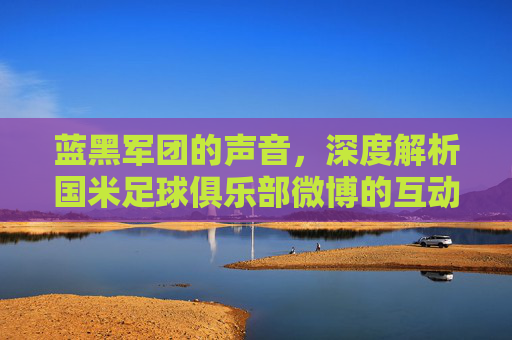 蓝黑军团的声音，深度解析国米足球俱乐部微博的互动与魅力