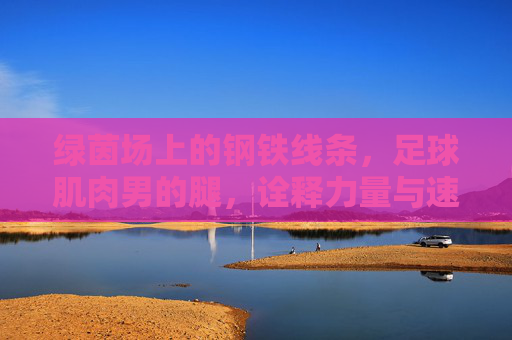 绿茵场上的钢铁线条，足球肌肉男的腿，诠释力量与速度的极致美学
