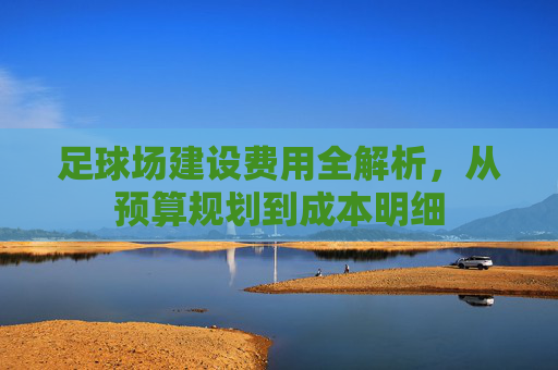 足球场建设费用全解析，从预算规划到成本明细
