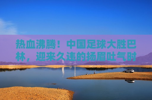热血沸腾！中国足球大胜巴林，迎来久违的扬眉吐气时刻