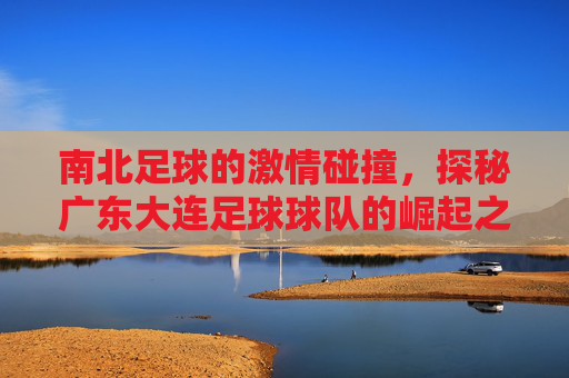 南北足球的激情碰撞，探秘广东大连足球球队的崛起之路