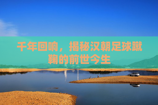 千年回响，揭秘汉朝足球蹴鞠的前世今生