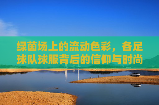 绿茵场上的流动色彩，各足球队球服背后的信仰与时尚