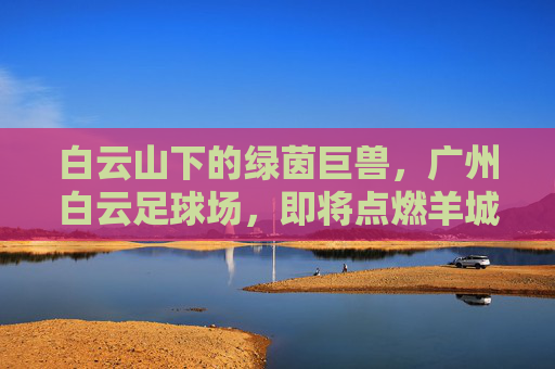 白云山下的绿茵巨兽，广州白云足球场，即将点燃羊城激情