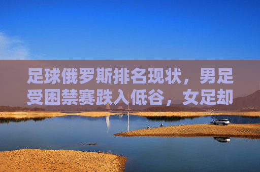 足球俄罗斯排名现状，男足受困禁赛跌入低谷，女足却稳居世界前列