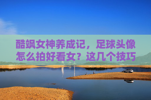 酷飒女神养成记，足球头像怎么拍好看女？这几个技巧让你秒变球场焦点