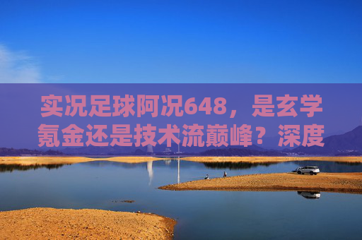 实况足球阿况648,是玄学氪金还是技术流巅峰?深度解析背后的游戏逻辑