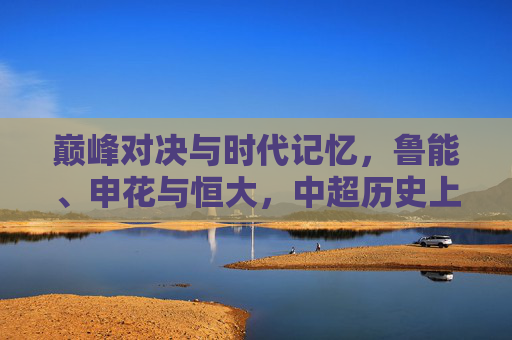 巅峰对决与时代记忆,鲁能、申花与恒大,中超历史上的铁三角恩怨