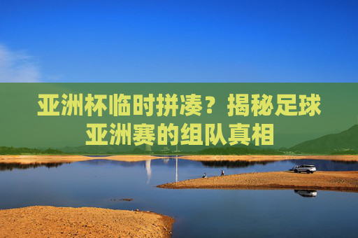 亚洲杯临时拼凑?揭秘足球亚洲赛的组队真相