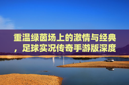 重温绿茵场上的激情与经典，足球实况传奇手游版深度解析