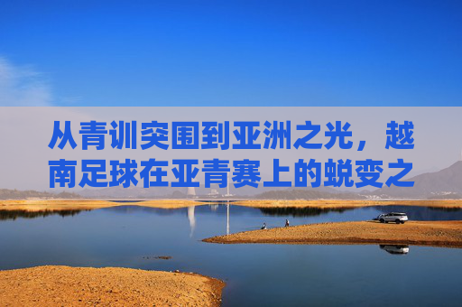 从青训突围到亚洲之光,越南足球在亚青赛上的蜕变之路