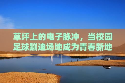 草坪上的电子脉冲,当校园足球蹦迪场地成为青春新地标