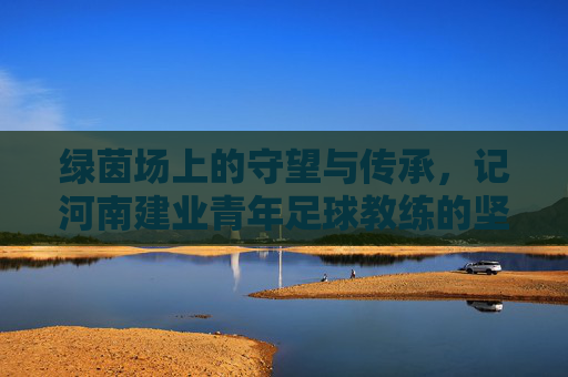 绿茵场上的守望与传承,记河南建业青年足球教练的坚守与初心