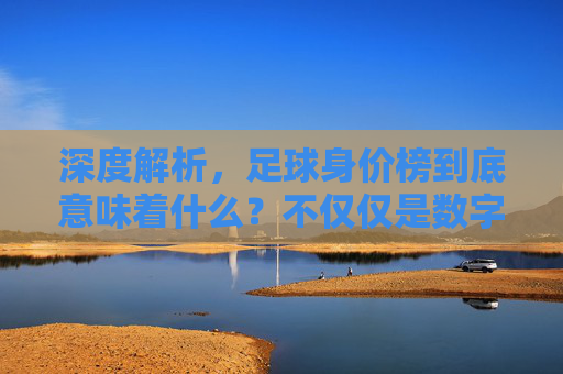 深度解析,足球身价榜到底意味着什么?不仅仅是数字游戏