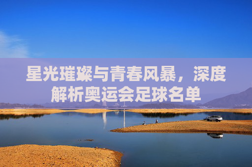 星光璀璨与青春风暴,深度解析奥运会足球名单