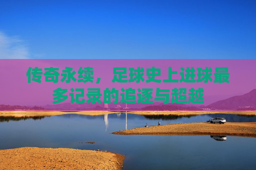 传奇永续，足球史上进球最多记录的追逐与超越