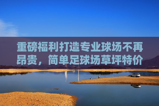 重磅福利打造专业球场不再昂贵，简单足球场草坪特价活动震撼来袭！
